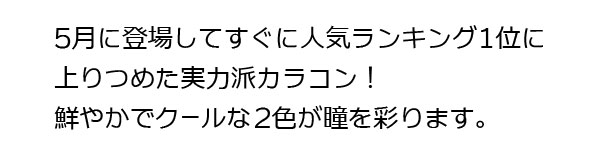 2020 年5 月に登場し、人気ランキング1 位まで上りつめた実力派カラコン！鮮やかでクールな2 色が瞳を彩ります。