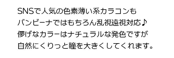 SNS で人気の色素薄い系カラコンもバンビーナではもちろん乱視遠視対応♪儚げなカラーはナチュラルな発色ですがくりっと縁取りで自然に瞳を大きくしてくれます。