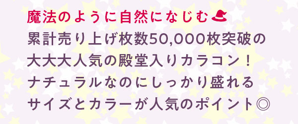 魔法のように自然になじむ　累計売り上げ枚数50,000枚突破の大大大人気の殿堂入りカラコン！ナチュラルなのにしっかり盛れるサイズとカラーが人気のポイント◎