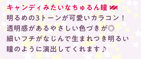 キャンディみたいなちゅるん瞳明るめの3トーンが可愛いカラコン！透明感があるやさしい色づきが◎細いフチがなじんで生まれつき明るい瞳のように演出してくれます♪
