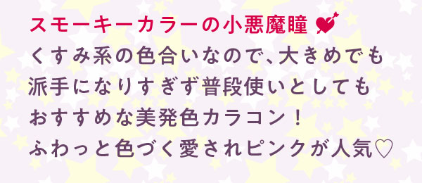 スモーキーカラーの小悪魔瞳くすみ系の色合いなので、大きめでも派手になりすぎず普段使いとしてもおすすめな美発色カラコン！ふわっと色づく愛されピンクが人気