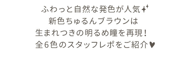 ふわっと自然な発色が人気！新色ちゅるんブラウンは生まれつきの明るめ瞳を再現！ 全6色のスタッフレポをご紹介