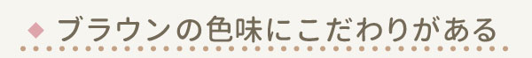 ブラウンの色味にこだわりがある 