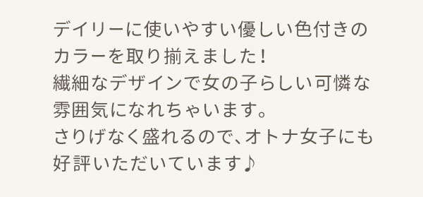 デイリーに使いやすい優しい色付きのカラーを取り揃えました！ 繊細なデザインで女の子らしい可憐な雰囲気になれちゃいます。 さりげなく盛れるので、オトナ女子にも好評いただいています♪
