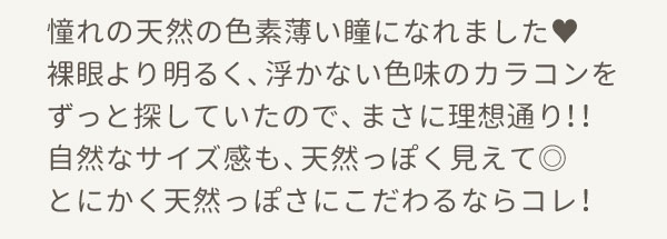 憧れの天然の色素薄い瞳になれました♥裸眼より明るく、浮かない色味のカラコンをずっと探していたので、まさに理想通り！！自然なサイズ感も、天然っぽく見えて◎とにかく天然っぽさにこだわるならコレ！
