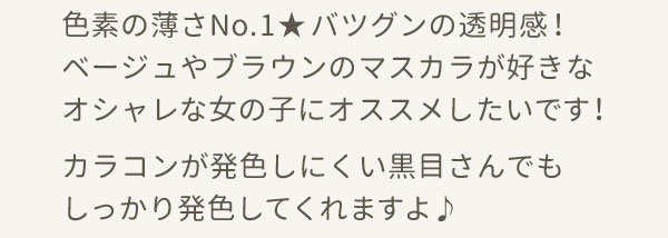 色素の薄さNo.1★バツグンの透明感！ベージュやブラウンのマスカラが好きなオシャレな女の子にオススメしたいです！カラコンが発色しにくい黒目さんでもしっかり発色してくれますよ♪