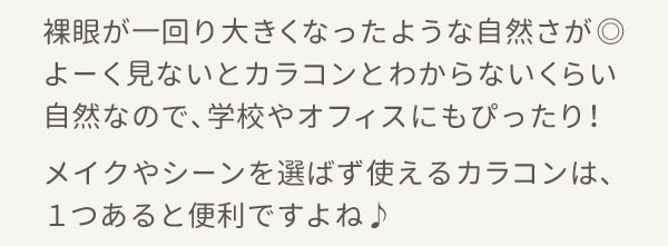 裸眼が一回り大きくなったような自然さが◎よーく見ないとカラコンとわからないくらい自然なので、学校やオフィスにもぴったり！メイクやシーンを選ばず使えるカラコンは、１つあると便利ですよね♪