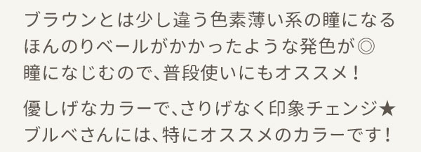ブラウンとは少し違う色素薄い系の瞳になるほんのりベールがかかったような発色が◎瞳になじむので、普段使いにもオススメ！優しげなカラーで、さりげなく印象チェンジ★ブルベさんには、特にオススメのカラーです！