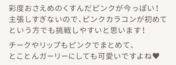 彩度おさえめのくすんだピンクが今っぽい！主張しすぎないので、ピンクカラコンが初めてという方でも挑戦しやすいと思います！チークやリップもピンクでまとめて、とことんガーリーにしても可愛いですよね♥