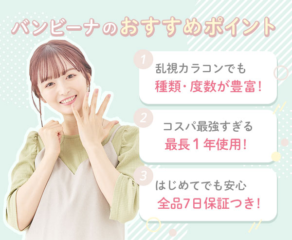 バンビーナのおすすめポイント3つ♪ 1.乱視カラコンでも 種類・度数が豊富! 2.コスパ最強すぎる 最長1年使用! 3.はじめてでも安心 全品7日保証つき!