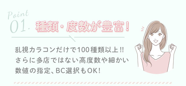 1.種類・度数が豊富! 乱視カラコンだけで100種類以上!!さらに多店ではない高度数や細かい数値の指定、BC選択もOK!