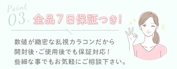 3.全品7日保証つき! 数値が緻密な乱視カラコンだから開封後・ご使用後でも保証対応!些細な事でもお気軽にご相談下さい。