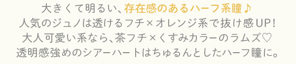 大きくて明るい、存在感のあるハーフ系瞳♪ 人気のジュノは透けるフチ×オレンジ系で抜け感UP! 大人可愛い系なら、茶フチ×くすみカラーのラムズ 透明感強めのシアーハートはちゅるんとしたハーフ瞳に。