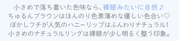 小さめで落ち着いた色味なら、裸眼みたいに自然♪ ちゅるんブラウンはほんのり色素薄めな優しい色合い ぼかしフチが人気のハニーリップはふんわりナチュラル! 小さめのナチュラルリングは裸眼が少し明るく整う印象。
