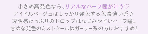 小さめ高発色なら、リアルなハーフ瞳が叶う アイドルベージュはしっかり発色する色素薄い系♪ 透明感たっぷりのドロップはなじみやすいハーフ瞳。 甘めな発色のミストクールはガーリー系の方におすすめ!