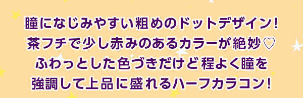 瞳になじみやすい粗めのドットデザイン!茶フチで少し赤みのあるカラーが絶妙　ふわっとした色づきだけど程よく瞳を強調して上品に盛れるハーフカラコン!
