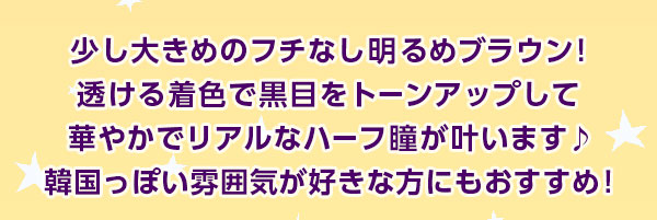 少し大きめのフチなし明るめブラウン!透ける着色で黒目をトーンアップして華やかでリアルなハーフ瞳が叶います♪韓国っぽい雰囲気が好きな方にもおすすめ!
