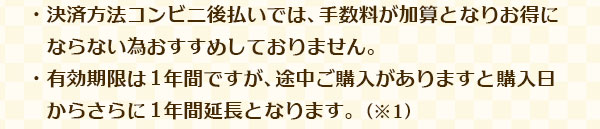 ・決済方法コンビニ後払いでは、手数料が加算となりお得にならない為おすすめしておりません。・有効期限は 1 年間ですが、途中ご購入がありますと購入日からさらに 1 年間延長となります。（※1）