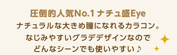 圧倒的人気No.1 ナチュ盛りカラコン!圧倒的人気NO.1ナチュ盛Eye ナチュラルな大きめ瞳になれるカラコン。なじみやすいグラデデザインなのでどんなシーンでも使いやすい♪