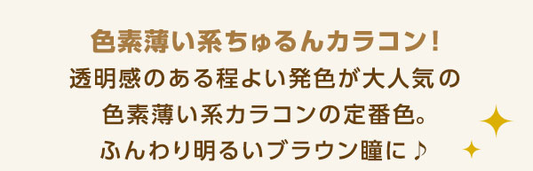 色素薄い系ちゅるんカラコン 透明感のある程よい発色が大人気!色素薄い系カラコンの定番色。ふんわり明るいブラウン瞳に♪