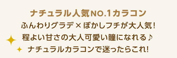 ナチュラル人気 NO.1カラコン ふんわりグラデ × ぼかしフチが大人気!程よい甘さの大人可愛い瞳になれる♪ナチュラルカラコンで迷ったらコレ♪