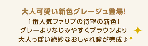 大人可愛い新色グレージュ登場!1 番人気のファリブにの待望の新色!グレーよりなじみやすくブラウンより大人っぽい絶妙なおしゃれ瞳が完成♪