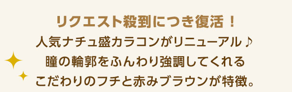 リクエスト殺到につき復活!人気ナチュ盛カラコンがリニューアル!瞳の輪郭をふんわり協調してくれるこだわりのフチと赤みブラウンが特徴。
