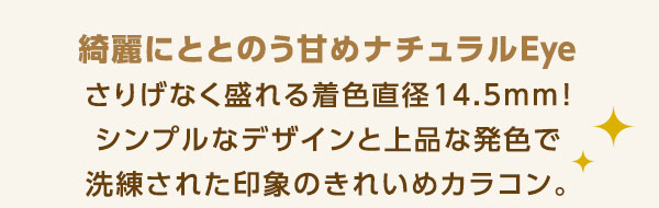綺麗にととのう甘めナチュラルEye さりげなく盛れる着色直径14.5mm シンプルなデザインと上品な発色で、洗練された印象の綺麗めカラコン