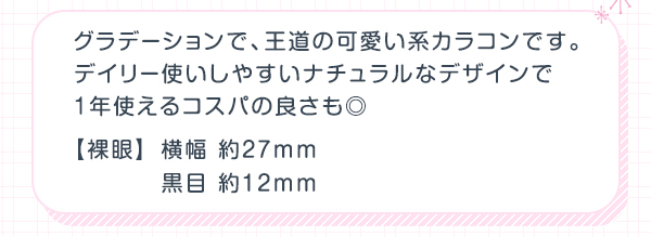 グラデーションで、王道の可愛い系カラコンです。デイリー使いしやすいナチュラルなデザインで1年使えるコスパの良さも◎　裸眼　横幅約27mm　黒目約12mm
