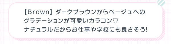 Brown　ダークブラウンからベージュへのグラデーションが可愛いカラコン ナチュラルだからお仕事や学校にも良さそう！
