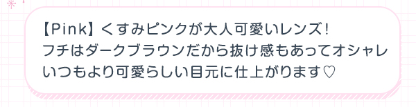 Pink　くすみピンクが大人可愛いレンズ! フチはダークブラウンだから抜け感もあってオシャレ いつもより可愛らしい目元に仕上がります