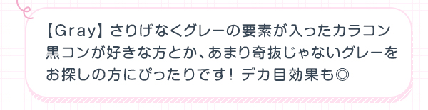 Gray　さりげなくグレーの要素が入ったカラコン 黒コンが好きな方とか、あまり奇抜じゃないグレーを お探しの方にぴったりです！デカ目効果も◎