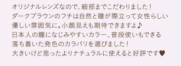 オリジナルレンズなので、細部までこだわりました！　ダークブラウンのフチは自然と瞳が際立って女性らしい優しい雰囲気に。小顔見えも期待できますよ♪　日本人の瞳になじみやすいカラー、普段使いもできる落ち着いた発色のカラバリを選びました！　大きいけど思ったよりナチュラルに使えると好評です。