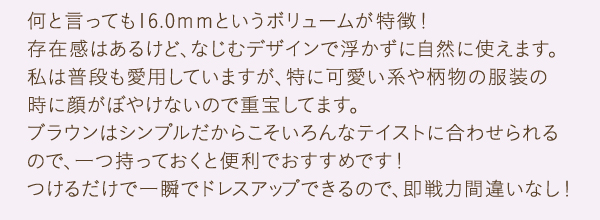 何と言っても16.0ｍｍというボリュームが特徴！存在感はあるけど、なじむデザインで浮かずに自然に使えます。私は普段も愛用していますが、特に可愛い系や柄物の服装の
時に顔がぼやけないので重宝してます。ブラウンはシンプルだからこそいろんなテイストに合わせられるので、一つ持っておくと便利でおすすめです！つけるだけで一瞬でドレスアップできるので、即戦力間違いなし！