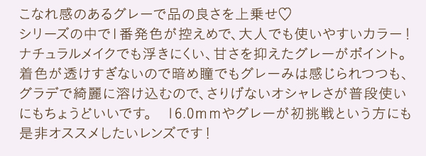 こなれ感のあるグレーで品の良さを上乗せ　シリーズの中で1番発色が控えめで、大人でも使いやすいカラー！ナチュラルメイクでも浮きにくい、甘さを抑えたグレーがポイント。着色が透けすぎないので暗め瞳でもグレーみは感じられつつも、グラデで綺麗に溶け込むので、さりげないオシャレさが普段使いにもちょうどいいです。　16.0ｍｍやグレーが初挑戦という方にも是非オススメしたいレンズです！