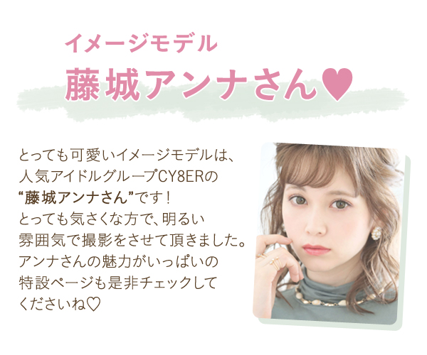 イメージモデル藤城アンナさん　とってもかわいいイメージモデルは人気アイドルグループCY8ERの藤城アンナさんです！とっても気さくな方で、明るい雰囲気で撮影をさせて頂きました。アンナさんの魅力がいっぱいの特設ページも是非チェック してくださいね。