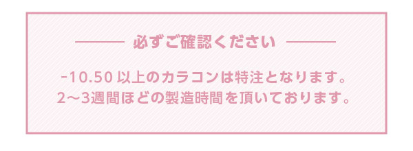 必ずご確認ください -10.50以上のカラコンは特注となります。2~3週間ほどの製造時間をいただいております。