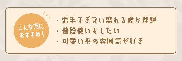 こんな方におすすめ！派手すぎない盛れる瞳が理想　普段使いもしたい　可愛い系の雰囲気が好き
