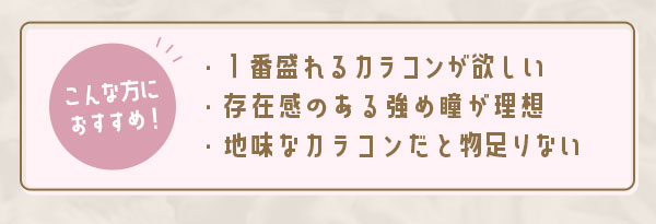 こんな方におすすめ！1番盛れるカラコンが欲しい　存在感のある瞳が理想　地味なカラコンだと物足りない