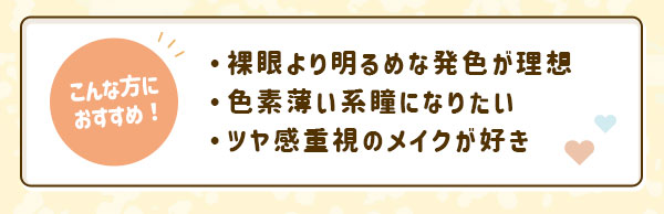こんな方におすすめ！裸眼より明るめな発色が理想・色素薄い系瞳になりたい・ツヤ感重視のメイクが好き